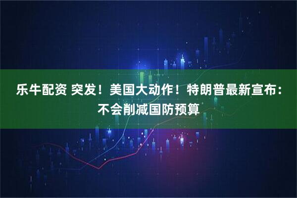 乐牛配资 突发！美国大动作！特朗普最新宣布：不会削减国防预算
