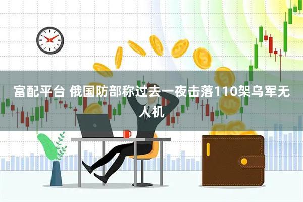 富配平台 俄国防部称过去一夜击落110架乌军无人机