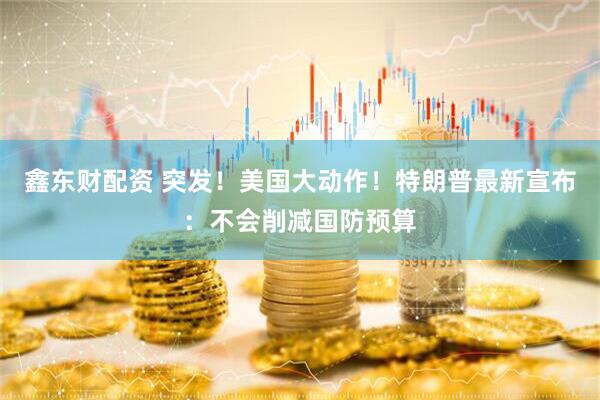 鑫东财配资 突发！美国大动作！特朗普最新宣布：不会削减国防预算