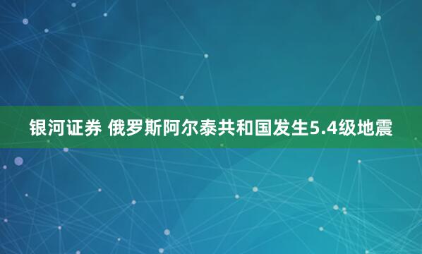 银河证券 俄罗斯阿尔泰共和国发生5.4级地震