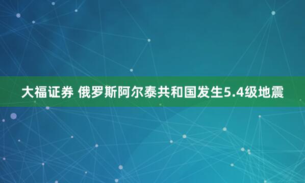 大福证券 俄罗斯阿尔泰共和国发生5.4级地震