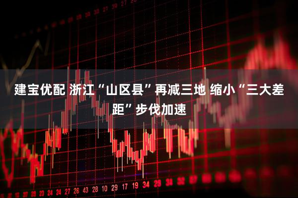 建宝优配 浙江“山区县”再减三地 缩小“三大差距”步伐加速