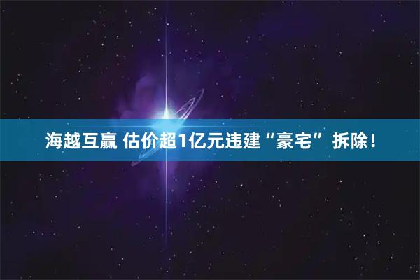 海越互赢 估价超1亿元违建“豪宅” 拆除！