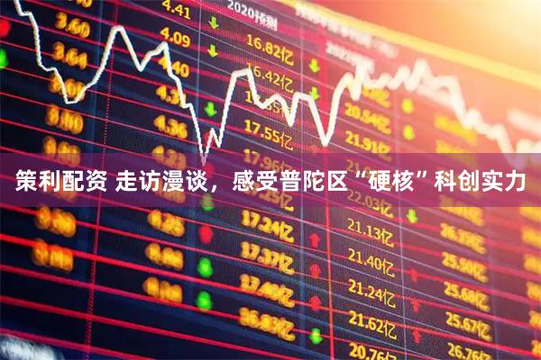 策利配资 走访漫谈，感受普陀区“硬核”科创实力