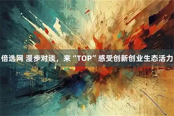 倍选网 漫步对谈，来“TOP”感受创新创业生态活力