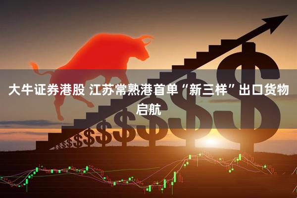 大牛证券港股 江苏常熟港首单“新三样”出口货物启航