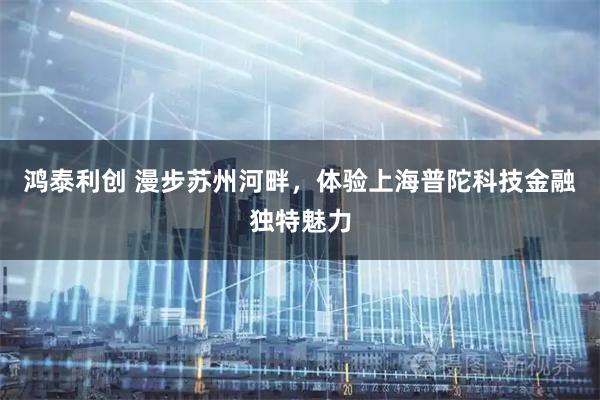 鸿泰利创 漫步苏州河畔，体验上海普陀科技金融独特魅力