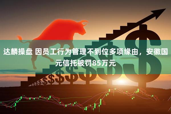 达麟操盘 因员工行为管理不到位多项缘由，安徽国元信托被罚85万元