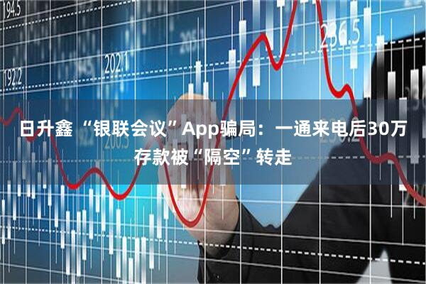 日升鑫 “银联会议”App骗局：一通来电后30万存款被“隔空”转走
