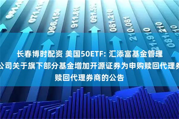 长春博时配资 美国50ETF: 汇添富基金管理股份有限公司关于旗下部分基金增加开源证券为申购赎回代理券商的公告