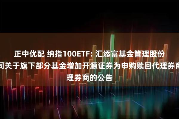 正中优配 纳指100ETF: 汇添富基金管理股份有限公司关于旗下部分基金增加开源证券为申购赎回代理券商的公告