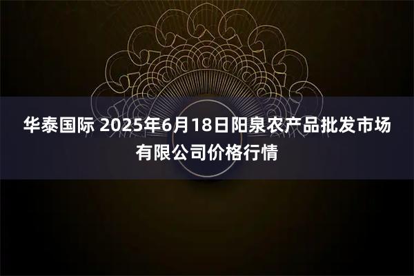 华泰国际 2025年6月18日阳泉农产品批发市场有限公司价格行情