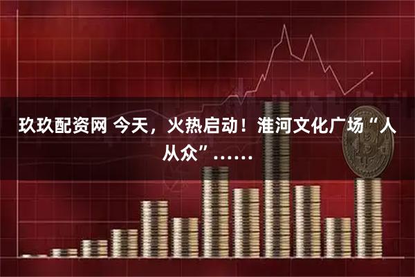 玖玖配资网 今天，火热启动！淮河文化广场“人从众”……
