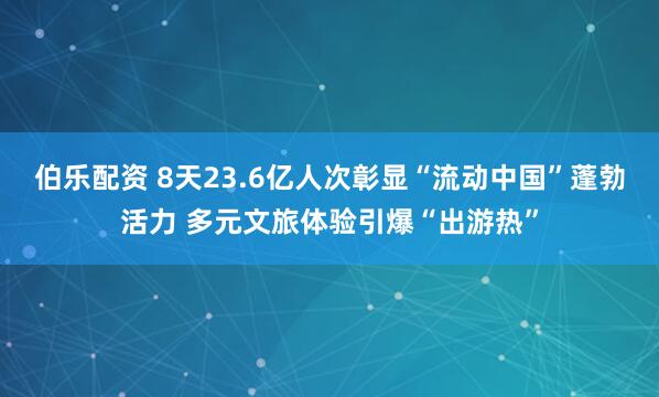 伯乐配资 8天23.6亿人次彰显“流动中国”蓬勃活力 多元文旅体验引爆“出游热”