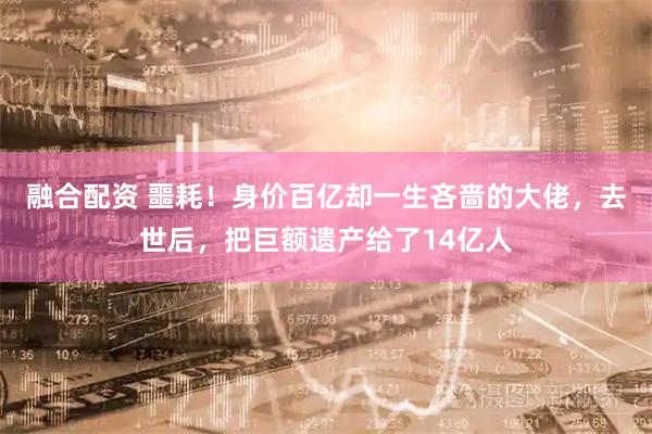 融合配资 噩耗！身价百亿却一生吝啬的大佬，去世后，把巨额遗产给了14亿人