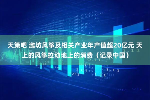 天策吧 潍坊风筝及相关产业年产值超20亿元 天上的风筝拉动地上的消费（记录中国）