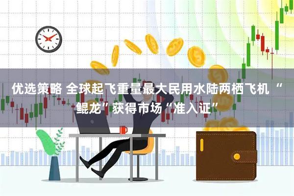 优选策略 全球起飞重量最大民用水陆两栖飞机 “鲲龙”获得市场“准入证”