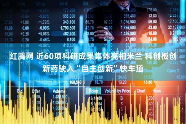 红腾网 近60项科研成果集体亮相米兰 科创板创新药驶入“自主创新”快车道