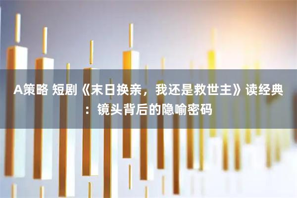 A策略 短剧《末日换亲，我还是救世主》读经典：镜头背后的隐喻密码