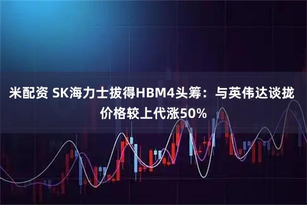 米配资 SK海力士拔得HBM4头筹：与英伟达谈拢 价格较上代涨50%