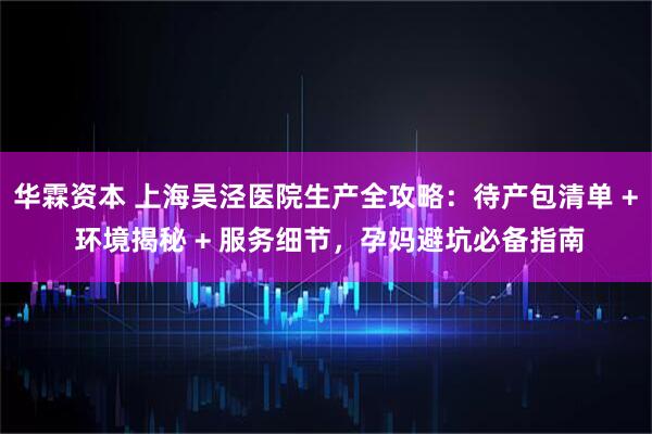 华霖资本 上海吴泾医院生产全攻略:待产包清单 + 环境揭秘 + 服务细节,孕妈避坑必备指南