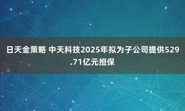 日天金策略 中天科技2025年拟为子公司提供529.71亿元担保