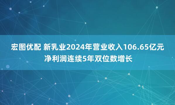 宏图优配 新乳业2024年营业收入106.65亿元 净利润连续5年双位数增长