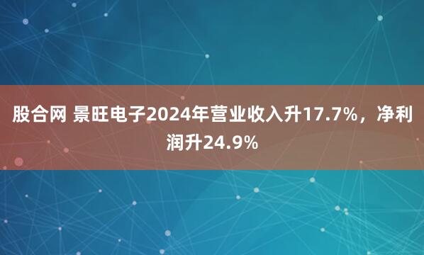 股合网 景旺电子2024年营业收入升17.7%，净利润升24.9%