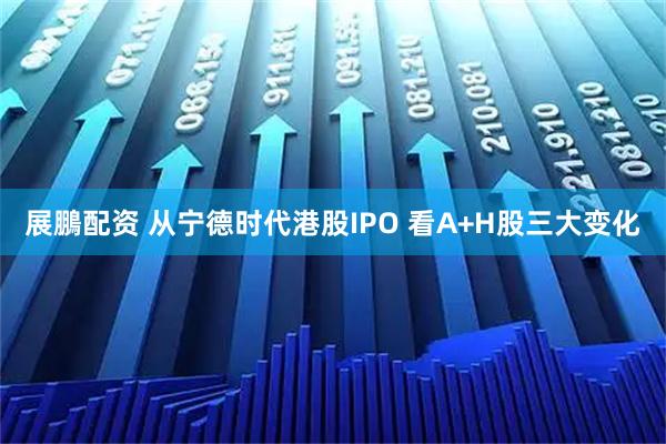 展鵬配资 从宁德时代港股IPO 看A+H股三大变化