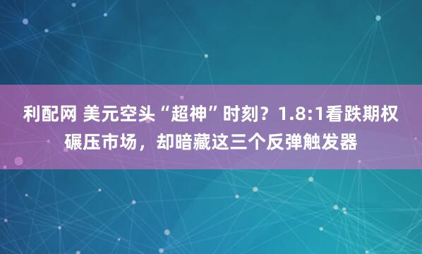 利配网 美元空头“超神”时刻？1.8:1看跌期权碾压市场，却暗藏这三个反弹触发器