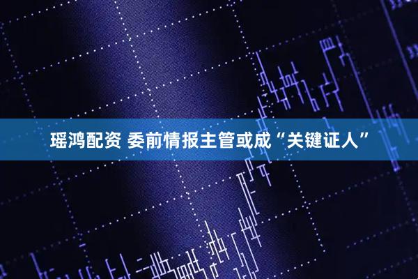 瑶鸿配资 委前情报主管或成“关键证人”
