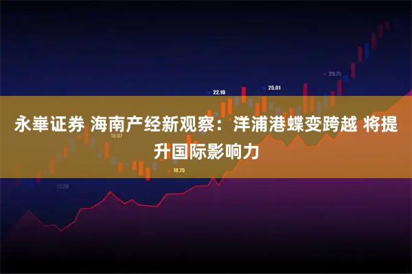 永崋证券 海南产经新观察：洋浦港蝶变跨越 将提升国际影响力