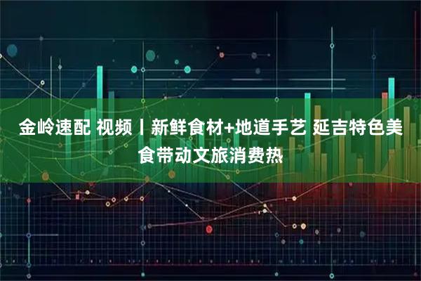 金岭速配 视频丨新鲜食材+地道手艺 延吉特色美食带动文旅消费热