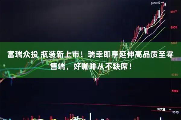 富瑞众投 瓶装新上市！瑞幸即享延伸高品质至零售端，好咖啡从不缺席！
