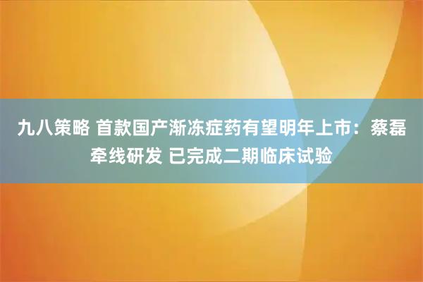 九八策略 首款国产渐冻症药有望明年上市：蔡磊牵线研发 已完成二期临床试验