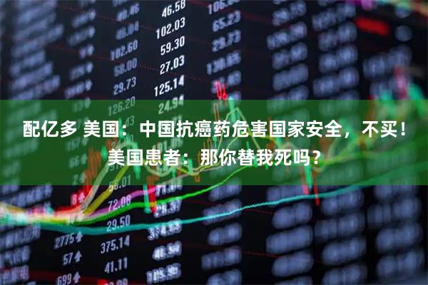 配亿多 美国：中国抗癌药危害国家安全，不买！美国患者：那你替我死吗？